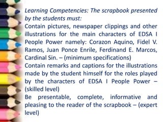 Learning Competencies: The scrapbook presented
by the students must:
Contain pictures, newspaper clippings and other
illustrations for the main characters of EDSA I
People Power namely: Corazon Aquino, Fidel V.
Ramos, Juan Ponce Enrile, Ferdinand E. Marcos,
Cardinal Sin. – (minimum specifications)
Contain remarks and captions for the illustrations
made by the student himself for the roles played
by the characters of EDSA I People Power –
(skilled level)
Be presentable, complete, informative and
pleasing to the reader of the scrapbook – (expert
level)
 