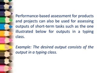 Performance-based assessment for products
and projects can also be used for assessing
outputs of short-term tasks such as the one
illustrated below for outputs in a typing
class.
Example: The desired output consists of the
output in a typing class.
 