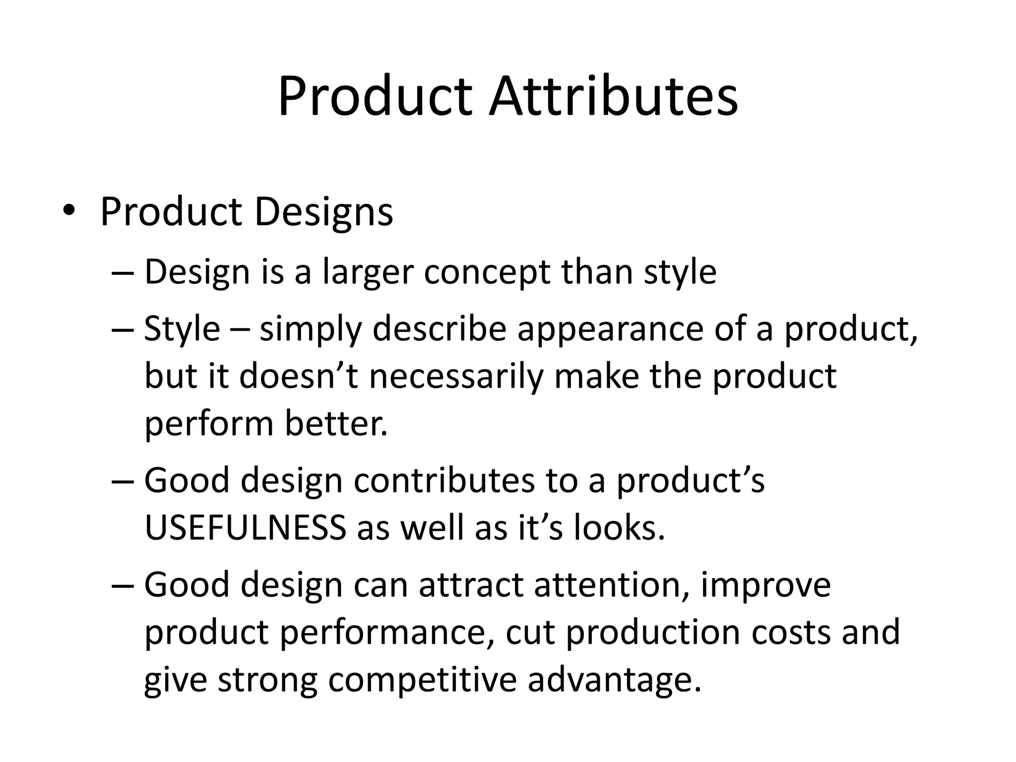 Product Attributes
• Product Designs
– Design is a larger concept than style
– Style – simply describe appearance of a product,
but it doesn’t necessarily make the product
perform better.
– Good design contributes to a product’s
USEFULNESS as well as it’s looks.
– Good design can attract attention, improve
product performance, cut production costs and
give strong competitive advantage.
 