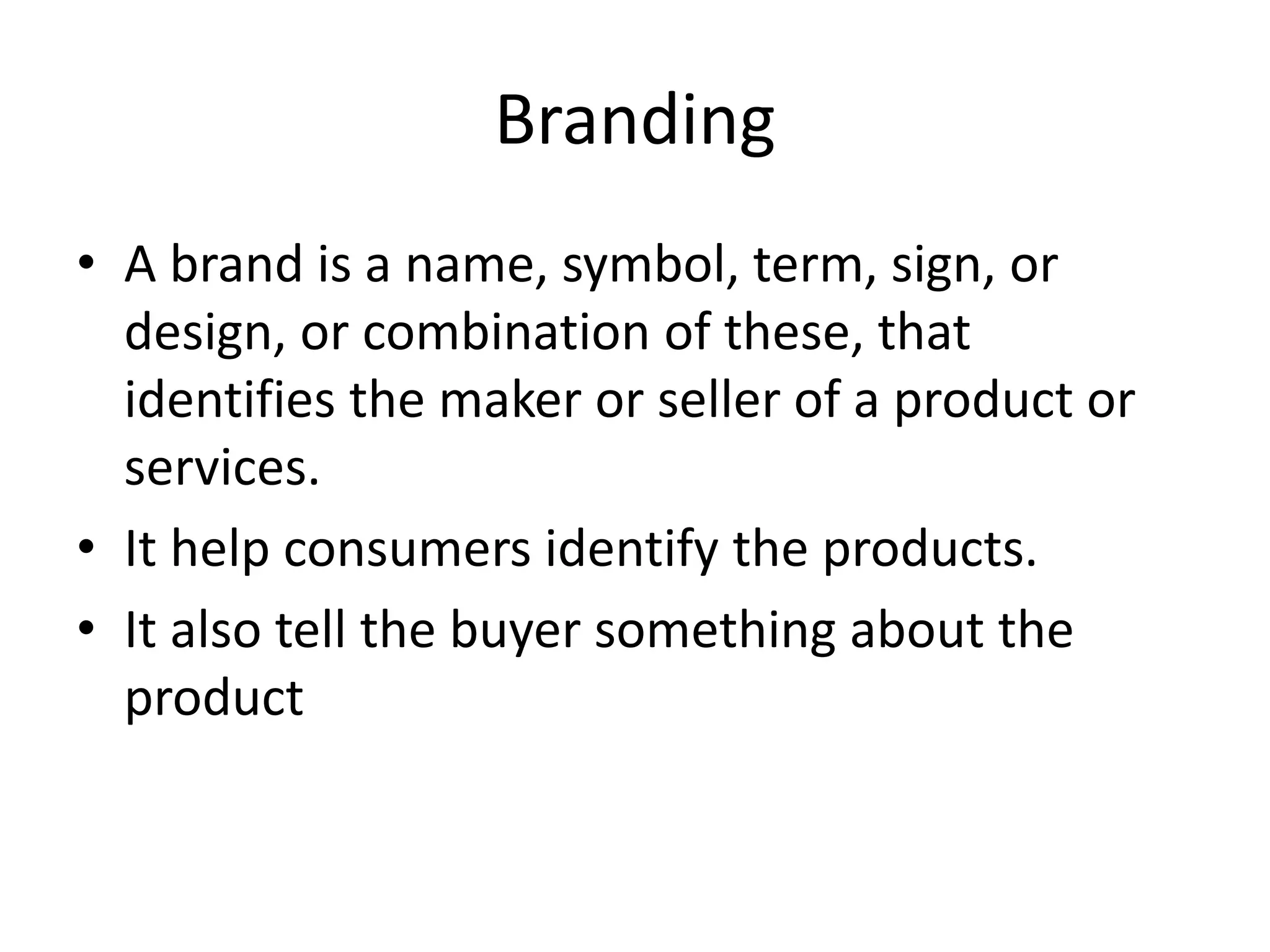 Branding
• A brand is a name, symbol, term, sign, or
design, or combination of these, that
identifies the maker or seller of a product or
services.
• It help consumers identify the products.
• It also tell the buyer something about the
product
 