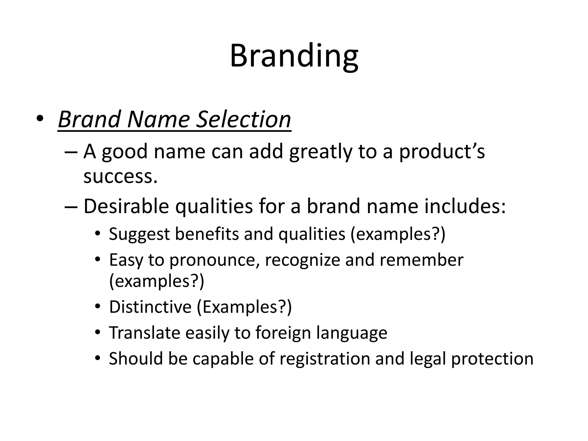 Branding
• Brand Name Selection
– A good name can add greatly to a product’s
success.
– Desirable qualities for a brand name includes:
• Suggest benefits and qualities (examples?)
• Easy to pronounce, recognize and remember
(examples?)
• Distinctive (Examples?)
• Translate easily to foreign language
• Should be capable of registration and legal protection
 