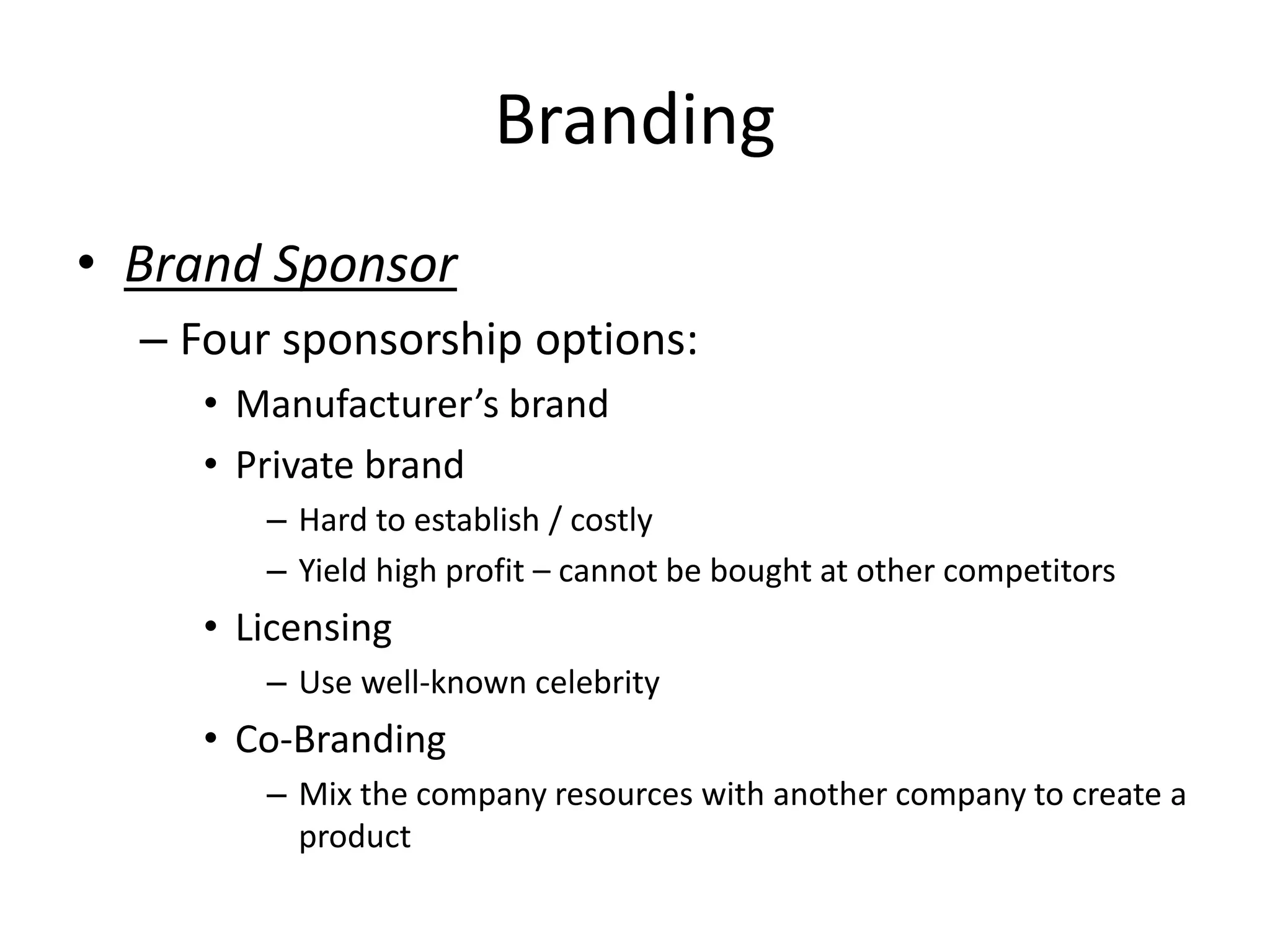 Branding
• Brand Sponsor
– Four sponsorship options:
• Manufacturer’s brand
• Private brand
– Hard to establish / costly
– Yield high profit – cannot be bought at other competitors
• Licensing
– Use well-known celebrity
• Co-Branding
– Mix the company resources with another company to create a
product
 