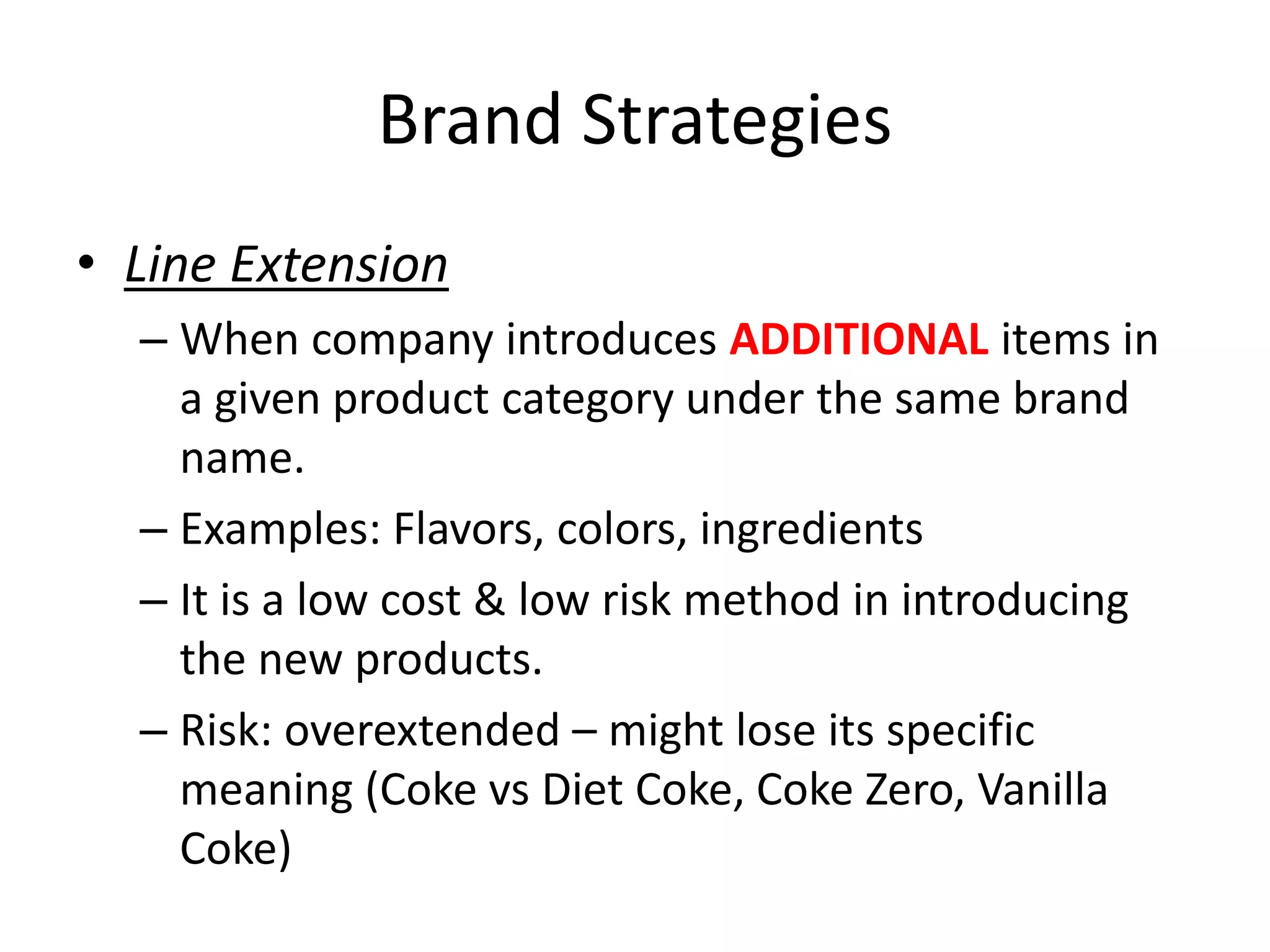 Brand Strategies
• Line Extension
– When company introduces ADDITIONAL items in
a given product category under the same brand
name.
– Examples: Flavors, colors, ingredients
– It is a low cost & low risk method in introducing
the new products.
– Risk: overextended – might lose its specific
meaning (Coke vs Diet Coke, Coke Zero, Vanilla
Coke)
 
