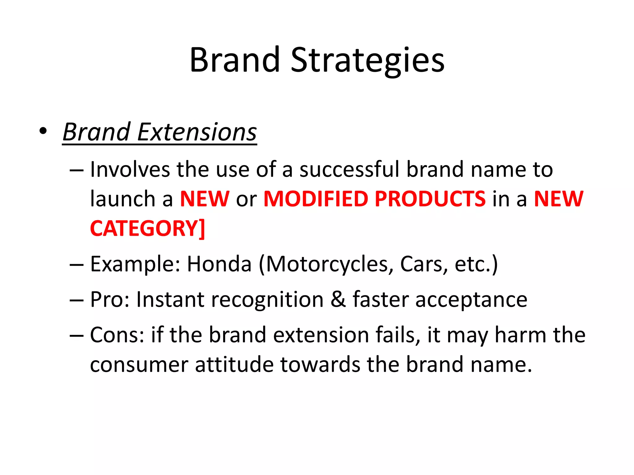 Brand Strategies
• Brand Extensions
– Involves the use of a successful brand name to
launch a NEW or MODIFIED PRODUCTS in a NEW
CATEGORY]
– Example: Honda (Motorcycles, Cars, etc.)
– Pro: Instant recognition & faster acceptance
– Cons: if the brand extension fails, it may harm the
consumer attitude towards the brand name.
 