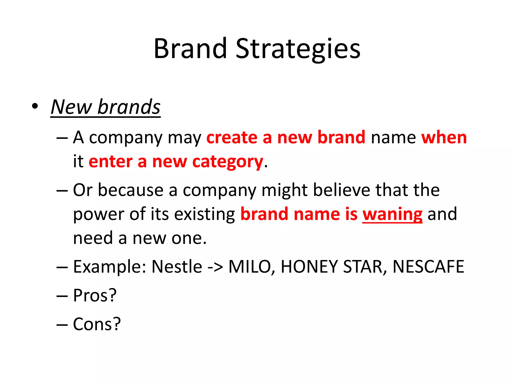Brand Strategies
• New brands
– A company may create a new brand name when
it enter a new category.
– Or because a company might believe that the
power of its existing brand name is waning and
need a new one.
– Example: Nestle -> MILO, HONEY STAR, NESCAFE
– Pros?
– Cons?
 