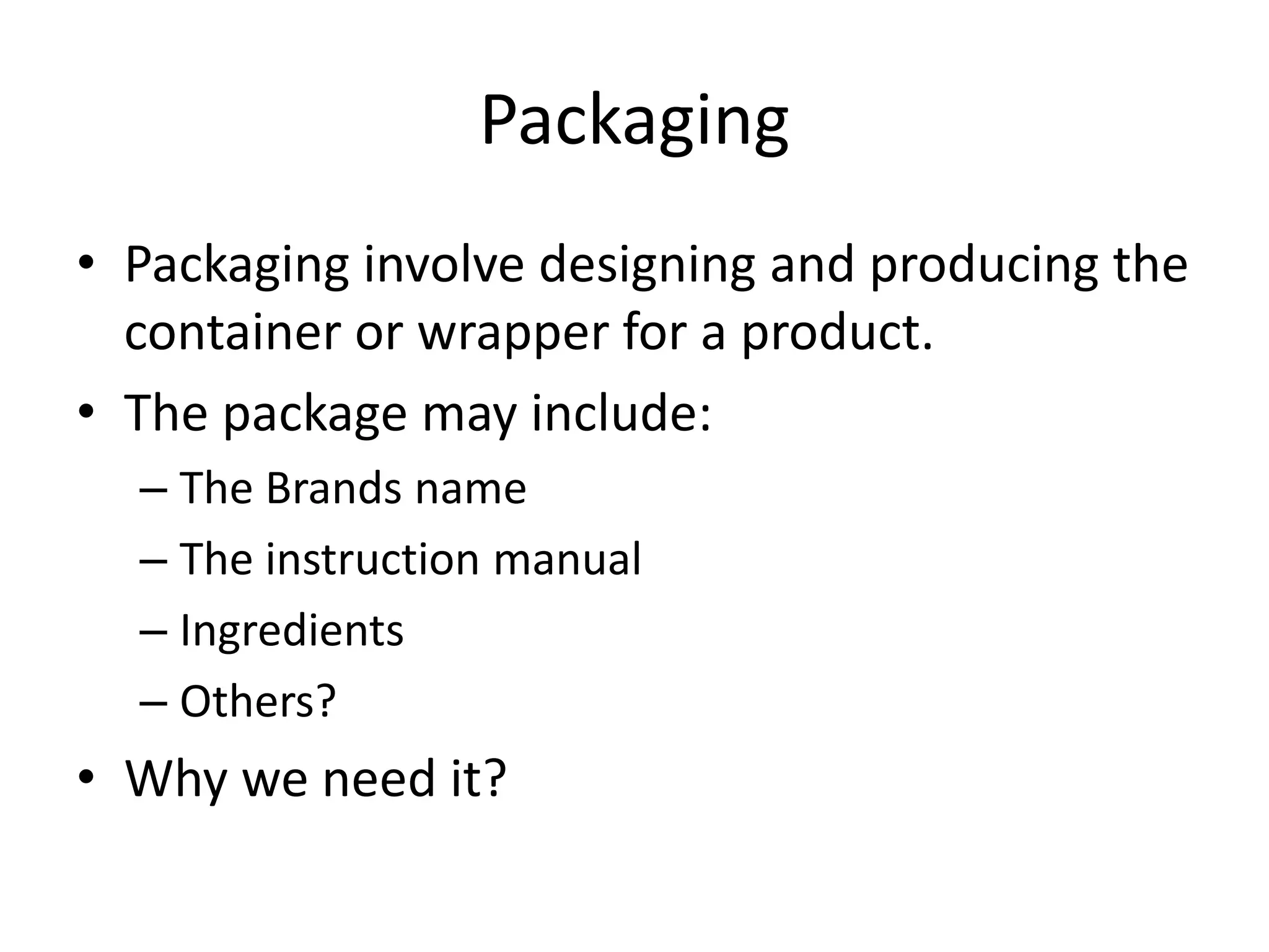 Packaging
• Packaging involve designing and producing the
container or wrapper for a product.
• The package may include:
– The Brands name
– The instruction manual
– Ingredients
– Others?
• Why we need it?
 