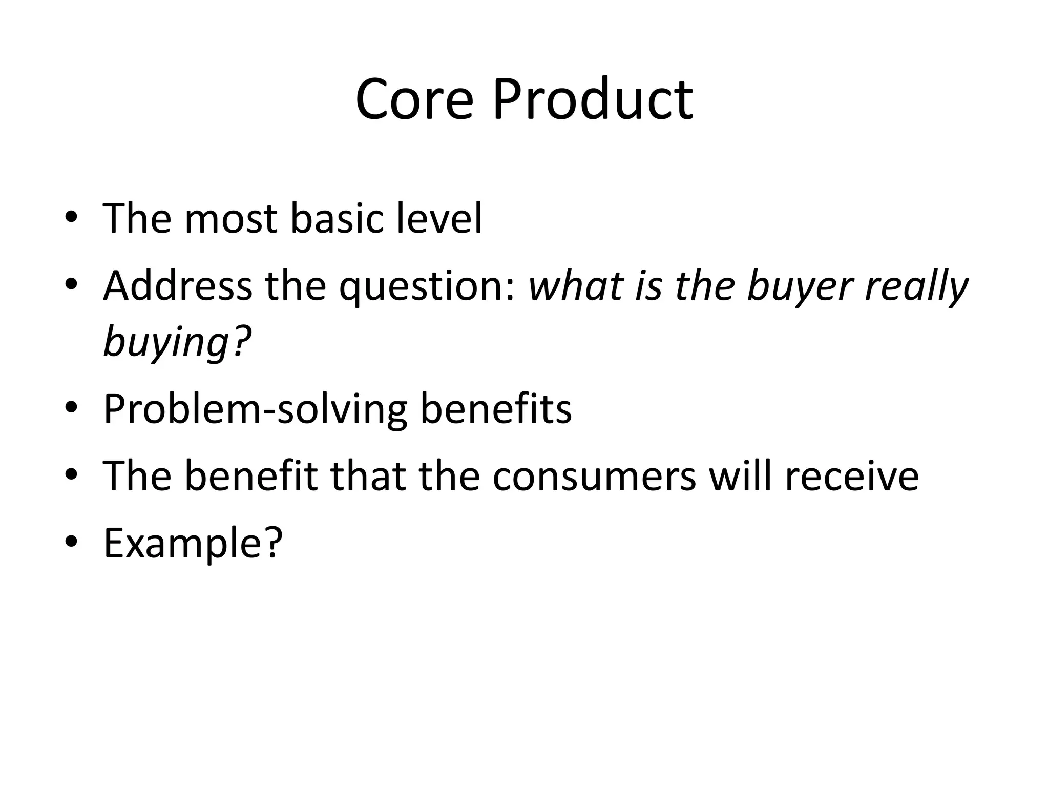 Core Product
• The most basic level
• Address the question: what is the buyer really
buying?
• Problem-solving benefits
• The benefit that the consumers will receive
• Example?
 