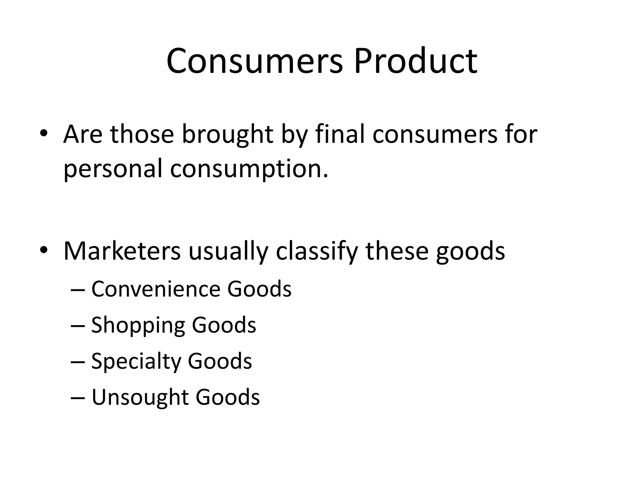 Consumers Product
• Are those brought by final consumers for
personal consumption.
• Marketers usually classify these goods
– Convenience Goods
– Shopping Goods
– Specialty Goods
– Unsought Goods
 
