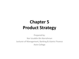 Chapter 5
Product Strategy
Prepared by:
Nor Izzuddin Bin Norrahman
Lecturer of Management, Banking & Islamic Finance
Astin College
 