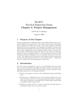 Elec3017:
           Electrical Engineering Design
        Chapter 5: Project Management
                           A/Prof D. S. Taubman
                                August 9, 2006


1     Purpose of this Chapter
Project management is a signiﬁcant topic in and of itself, which cannot be cov-
ered completely in the present course. On the other hand, project management
hard to appreciate through theory alone. This course provides an excellent
opportunity for you to experience the challenges and beneﬁts of project man-
agement ﬁrst hand through your concurrent team-based design project. In many
ways, project management is form of applied common sense; it certainly isn’t
rocket science. When design projects fail, however, they often do so primarily
because of project management failures. This demonstrates that many of the
disciplines of project management are not intuitively obvious when you ﬁrst
set out. This chapter aims to provide you with suﬃcient tools to manage your
project well, while putting these tools in a more general context — real projects
are more complex than your design project in this course.


2     Introduction
The term “project management” refers to a set of disciplines and tools, which
have been found beneﬁcial in managing the budget, resources and timely com-
pletion of non-repetitive activities. Such activities are known as projects. More
speciﬁcally, projects have the following attributes:
    • Projects are temporary activities, with well-deﬁned starting and ﬁnishing
      dates.
    • Projects have a well-deﬁned scope. In the broadest possible terms, this
      means that there must be a way of knowing when the project is complete.
      The scope of the project is essentially the set of deliverables, which should
      be possible to deﬁne ahead of time.
    • Projects are unique activities. An activity which has been done before, in
      essentially the same way, is not really a project.

                                         1
 