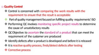  Quality Control
 Control is concerned with comparing the work results with the
requirement to ensure that the result is acceptable
 Partofqualitymanagementfocusedonfulfillingquality requirements’ISO
 Performing QC involves monitoring specific project resultsto determine
the cause of unsatisfactory results
 QCObjective:to ascertain thestandard of a product that can meet the
requirement of the customer are produced
 Identifydefectsafteraproductisdevelopedandbeforeitisreleased
 Itisreactivequalityprocess,finds/detectdefectsaftertesting
 Correctiveprocess
23
 