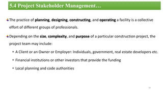 The practice of planning, designing, constructing, and operating a facility is a collective
effort of different groups of professionals.
Depending on the size, complexity, and purpose of a particular construction project, the
project team may include:
• A Client or an Owner or Employer: Individuals, government, real estate developers etc.
• Financial institutions or other investors that provide the funding
• Local planning and code authorities
39
5.4 Project Stakeholder Management…
 