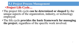 •Project Life Cycle…
•The project life cycle can be determined or shaped by the
unique aspects of the organization, industry, or technology
employed.
•The life cycle provides the basic framework for managing
the project, regardless of the specific work involved.
5
5.1 Project Process Management
 