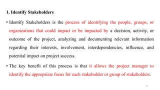 1. Identify Stakeholders
• Identify Stakeholders is the process of identifying the people, groups, or
organizations that could impact or be impacted by a decision, activity, or
outcome of the project, analyzing and documenting relevant information
regarding their interests, involvement, interdependencies, influence, and
potential impact on project success.
• The key benefit of this process is that it allows the project manager to
identify the appropriate focus for each stakeholder or group of stakeholders.
53
 