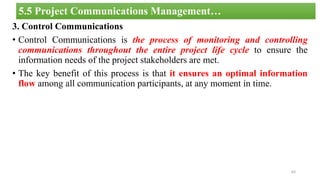 3. Control Communications
• Control Communications is the process of monitoring and controlling
communications throughout the entire project life cycle to ensure the
information needs of the project stakeholders are met.
• The key benefit of this process is that it ensures an optimal information
flow among all communication participants, at any moment in time.
64
5.5 Project Communications Management…
 