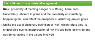 Risk: possibility of meeting danger or suffering, harm, loss
 Uncertainty inherent in plans and the possibility of something
happening that can affect the prospects of achieving project goals
 Unlike the usual dictionary definition of “risk” which refers only to
undesirable events interpretation of risk include both downside and
upside variations in the values involved
2
5.6 Risk and Uncertainty Management
 
