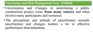 •Uncertainties and Changes in undertaking a public
construction project come from many sources and often
involve many participants and resources.
•The perceptions and attitude of practitioners towards
uncertainties and changes matters a lot in effective
performance determinations.
72
Uncertainty and Risk Management from PMBOK
 