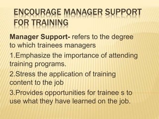 ENCOURAGE MANAGER SUPPORT
FOR TRAINING
Manager Support- refers to the degree
to which trainees managers
1.Emphasize the importance of attending
training programs.
2.Stress the application of training
content to the job
3.Provides opportunities for trainee s to
use what they have learned on the job.
 