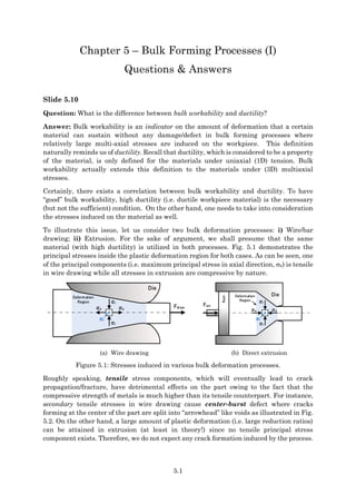 5.1
Chapter 5 – Bulk Forming Processes (I)
Questions & Answers
Slide 5.10
Question: What is the difference between bulk workability and ductility?
Answer: Bulk workability is an indicator on the amount of deformation that a certain
material can sustain without any damage/defect in bulk forming processes where
relatively large multi-axial stresses are induced on the workpiece. This definition
naturally reminds us of ductility. Recall that ductility, which is considered to be a property
of the material, is only defined for the materials under uniaxial (1D) tension. Bulk
workability actually extends this definition to the materials under (3D) multiaxial
stresses.
Certainly, there exists a correlation between bulk workability and ductility. To have
“good” bulk workability, high ductility (i.e. ductile workpiece material) is the necessary
(but not the sufficient) condition. On the other hand, one needs to take into consideration
the stresses induced on the material as well.
To illustrate this issue, let us consider two bulk deformation processes: i) Wire/bar
drawing; ii) Extrusion. For the sake of argument, we shall presume that the same
material (with high ductility) is utilized in both processes. Fig. 5.1 demonstrates the
principal stresses inside the plastic deformation region for both cases. As can be seen, one
of the principal components (i.e. maximum principal stress in axial direction, a) is tensile
in wire drawing while all stresses in extrusion are compressive by nature.
Fdraw
σa
σa
σr
σr
σt
Die
Deformation
Region
Fext
σa
σa
σr
σr
σt
Deformation
Region
Die
Ram
(a) Wire drawing (b) Direct extrusion
Figure 5.1: Stresses induced in various bulk deformation processes.
Roughly speaking, tensile stress components, which will eventually lead to crack
propagation/fracture, have detrimental effects on the part owing to the fact that the
compressive strength of metals is much higher than its tensile counterpart. For instance,
secondary tensile stresses in wire drawing cause center-burst defect where cracks
forming at the center of the part are split into “arrowhead” like voids as illustrated in Fig.
5.2. On the other hand, a large amount of plastic deformation (i.e. large reduction ratios)
can be attained in extrusion (at least in theory!) since no tensile principal stress
component exists. Therefore, we do not expect any crack formation induced by the process.
 