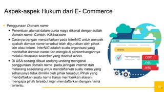 10
Aspek-aspek Hukum dari E- Commerce
 Penggunaan Domain name
 Penentuan alamat dalam dunia maya dikenal dengan istilah
domain name. Contoh. Klikbca.com
 Caranya dengan mendaftarkan pada InterNIC untuk mencek
apakah domain name tersebut telah digunakan oleh pihak
lain atau belum. InterNIC adalah suatu organisasi yang
mendaftar domain name dan mengikuti perkembangannya
melalui database searcher yang disebut whois.
 Di USA sedang dibuat undang-undang mengenai
penggunaan domain name pada jaringan internet dan
melarang seseorang untuk mendaftarkan suatu nama yang
seharusnya tidak dimiliki oleh pihak tersebut. Pihak yang
mendaftarkan suatu nama harus memberikan alasan
mengapa pihak tersebut ingin mendaftarkan dengan nama
tertentu.
10
 