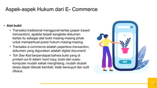 11
Aspek-aspek Hukum dari E- Commerce
• Alat bukti
• Transaksi tradisional menggunal kertas (paper based
transaction), apabila terjadi sengketa dokumen
kertas itu sebagai alat bukti masing-masing pihak
untuk memperkuat posisi hukum masing-masing.
• Transaksi e-commerce adalah paperless transaction,
dokumen yang digunakan adalah digital document.
• Toh See Kiat berpendapat bahwa bukti yang di
printed out di dalam hard copy, bukti dari suatu
komputer mudah sekali menghilang, mudah diubah
tanpa dapat dilacak kembali, tidak berwujud dan sulit
dibaca.
11
 