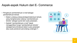12
Aspek-aspek Hukum dari E- Commerce
• Pengakuan pemberitahuan e-mail sebagai
pemberitahuan tertulis
• Dalam undang-undang terdapat ketentuan tertulis
yang mengharuskan adanya “pemberitahuan
tertulis” sebagai syarat dari suatu perjanjian.
• Apakah “pemberitahuan e-mail” dapat
menggantikan fungsi “pemberitahuan tertulis”
sebagaimana dimaksud dalam suatu perjanjian
atau suatu peraturan perundang-undangan ?.
12
 