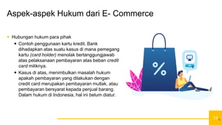 13
Aspek-aspek Hukum dari E- Commerce
 Hubungan hukum para pihak
 Contoh penggunaan kartu kredit. Bank
dihadapkan atas suatu kasus di mana pemegang
kartu (card holder) menolak bertanggungjawab
atas pelaksanaan pembayaran atas beban credit
card miliknya.
 Kasus di atas, menimbulkan masalah hukum
apakah pembayaran yang dilakukan dengan
credit card merupakan pembayaran mutlak, atau
pembayaran bersyarat kepada penjual barang.
Dalam hukum di Indonesia, hal ini belum diatur.
13
 