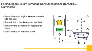 14
Perlindungan Hukum Terhadap Konsumen dalam Transaksi E-
Commerce
• Keandalan dan tingkat keamanan web
site penjual.
• Kontrak baku dan ketentuan jual beli.
• Hukum yang berlaku dan konpetensi
forum.
• Konsumen dan nasabah bank.
14
 
