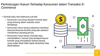 16
Perlindungan Hukum Terhadap Konsumen dalam Transaksi E-
Commerce
• Kontrak baku dan ketentuan jual beli
• Konsumen umumnya disodori kontrak baku
yang tertuang dalam website untuk
berbelanja.
• Konsumen harus secara seksama membaca
klausula-klausula kontrak yang ada sebelum
memberikan persetujuannya.
• Konsumen harus berani menolak atau
membatalkan (“cancel”) jika terdapat klausul
kontrak yang menyatakan bahwa barang
yang sudah dibeli tidak dapat ditukarkan atau
dikembalikan.
16
 