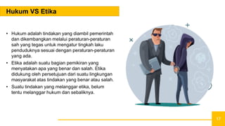 17
Hukum VS Etika
• Hukum adalah tindakan yang diambil pemerintah
dan dikembangkan melalui peraturan-peraturan
sah yang tegas untuk mengatur tingkah laku
penduduknya sesuai dengan peraturan-peraturan
yang ada.
• Etika adalah suatu bagian pemikiran yang
menyatakan apa yang benar dan salah. Etika
didukung oleh persetujuan dari suatu lingkungan
masyarakat atas tindakan yang benar atau salah.
• Suatu tindakan yang melanggar etika, belum
tentu melanggar hukum dan sebaliknya.
 