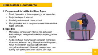 18
Etika Dalam E-commerce
1. Penggunaan Internet Kantor Diluar Tugas
• Email digunakan untuk mengganggu karyawan lain
• Perjudian ilegal di internet
• Emal digunakan untuk bisnis pribadi
• Menghabiskan waktu dengan memakai internet diluar
tugas kantor,dll.
2. Kode Etik
• Membatasi penggunaan internet non-pekerjaan
kantor dengan mengeluarkan kebijakan penggunaan
internet
• Kode etik harus menunjukkan peraturan formal dan
sikap atau kelakuan yang diharapkan dari karyawan,
harus menjelaskan siapa yang boleh/tidak
mengakses informasi di internet, penggunaan , dan
surfing non-pekerjaan kantor selama jam kerja.
 