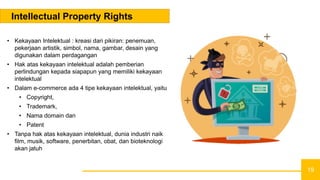 19
Intellectual Property Rights
• Kekayaan Intelektual : kreasi dari pikiran: penemuan,
pekerjaan artistik, simbol, nama, gambar, desain yang
digunakan dalam perdagangan
• Hak atas kekayaan intelektual adalah pemberian
perlindungan kepada siapapun yang memiliki kekayaan
intelektual
• Dalam e-commerce ada 4 tipe kekayaan intelektual, yaitu
• Copyright,
• Trademark,
• Nama domain dan
• Patent
• Tanpa hak atas kekayaan intelektual, dunia industri naik
film, musik, software, penerbitan, obat, dan bioteknologi
akan jatuh
 
