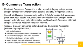 3
E- Commerce Transaction
 Electronic Commerce Transaction adalah transaksi dagang antara penjual
dengan pembeli untuk menyediakan barang, jasa atau mengambil alih hak.
 Kontrak ini dilakukan dengan media elektronik (digital medium) di mana para
pihak tidak hadir secara fisik. Medium ini terdapat di dalam jaringan umum
dengan sistem terbuka yaitu internet atau world wide web. Transaksi ini terjadi
terlepas dari batas wilayah dan syarat nasional.
 Terdapat 6 (enam) komponen dalam Electronic Commerce Transaction
(Kontrak Dagang Elektronik):
 Ada kontrak dagang.
 Kontrak itu dilaksanakan dengan media elektronik.
 Kehadiran fisik dari para pihak tidak diperlukan.
 Kontrak itu terjadi dalam jaringan publik.
 Sistem terbuka, yaitu dengan internet atau www.
 Kontrak itu terlepas dari batas yurisdiksi nasional.
 