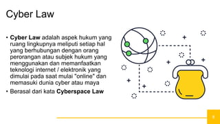 8
Cyber Law
• Cyber Law adalah aspek hukum yang
ruang lingkupnya meliputi setiap hal
yang berhubungan dengan orang
perorangan atau subjek hukum yang
menggunakan dan memanfaatkan
teknologi internet / elektronik yang
dimulai pada saat mulai "online" dan
memasuki dunia cyber atau maya
• Berasal dari kata Cyberspace Law
 