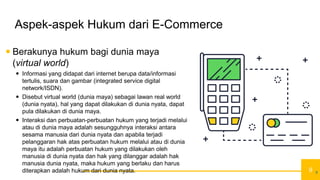 9
Aspek-aspek Hukum dari E-Commerce
 Berakunya hukum bagi dunia maya
(virtual world)
 Informasi yang didapat dari internet berupa data/informasi
tertulis, suara dan gambar (integrated service digital
network/ISDN).
 Disebut virtual world (dunia maya) sebagai lawan real world
(dunia nyata), hal yang dapat dilakukan di dunia nyata, dapat
pula dilakukan di dunia maya.
 Interaksi dan perbuatan-perbuatan hukum yang terjadi melalui
atau di dunia maya adalah sesungguhnya interaksi antara
sesama manusia dari dunia nyata dan apabila terjadi
pelanggaran hak atas perbuatan hukum melalui atau di dunia
maya itu adalah perbuatan hukum yang dilakukan oleh
manusia di dunia nyata dan hak yang dilanggar adalah hak
manusia dunia nyata, maka hukum yang berlaku dan harus
diterapkan adalah hukum dari dunia nyata. 9
 
