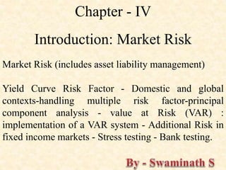 Chapter - IV
Introduction: Market Risk
Market Risk (includes asset liability management)
Yield Curve Risk Factor - Domestic and global
contexts-handling multiple risk factor-principal
component analysis - value at Risk (VAR) :
implementation of a VAR system - Additional Risk in
fixed income markets - Stress testing - Bank testing.
 