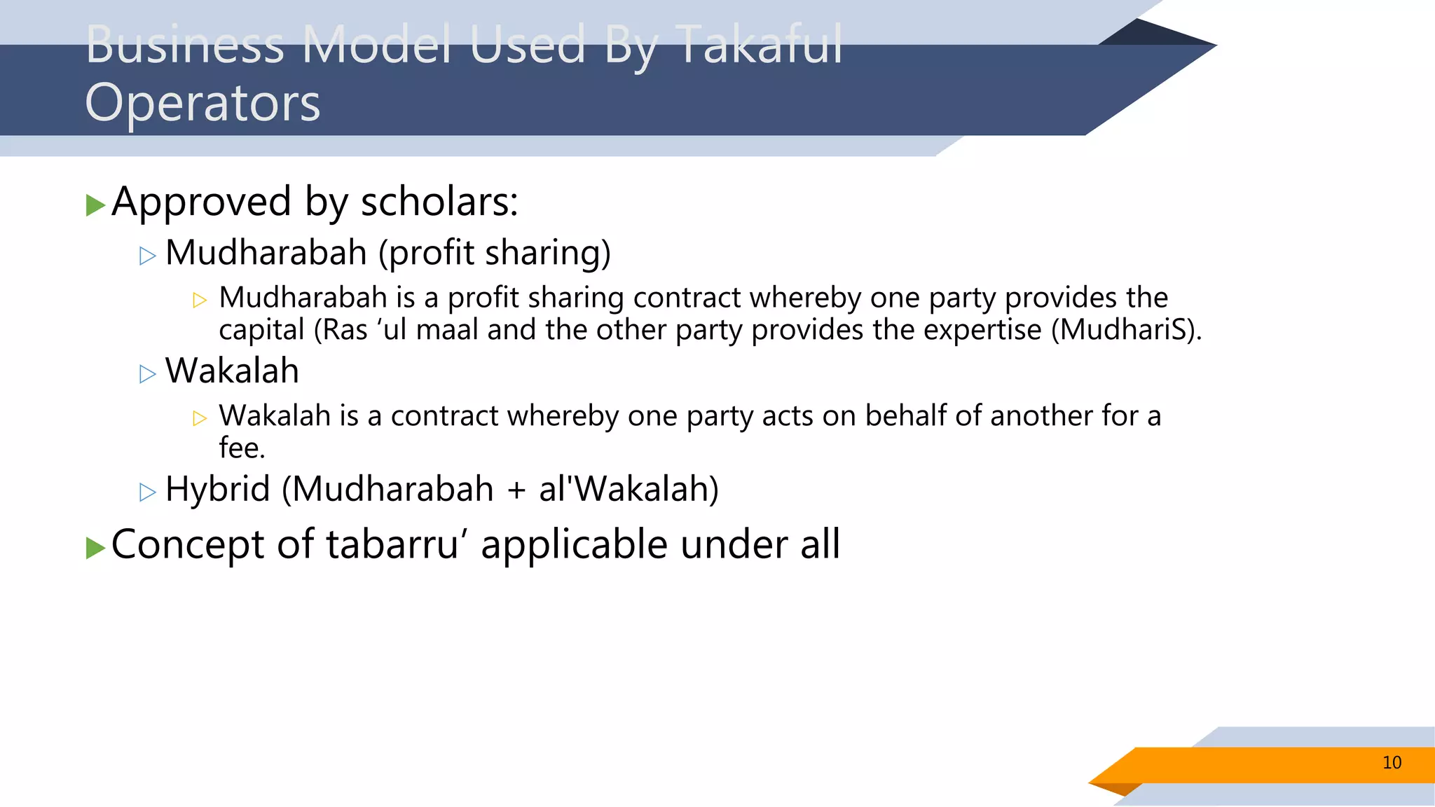Business Model Used By Takaful
Operators
Approved by scholars:
 Mudharabah (profit sharing)
 Mudharabah is a profit sharing contract whereby one party provides the
capital (Ras ‘ul maal and the other party provides the expertise (MudhariS).
 Wakalah
 Wakalah is a contract whereby one party acts on behalf of another for a
fee.
 Hybrid (Mudharabah + al'Wakalah)
Concept of tabarru’ applicable under all
10
 