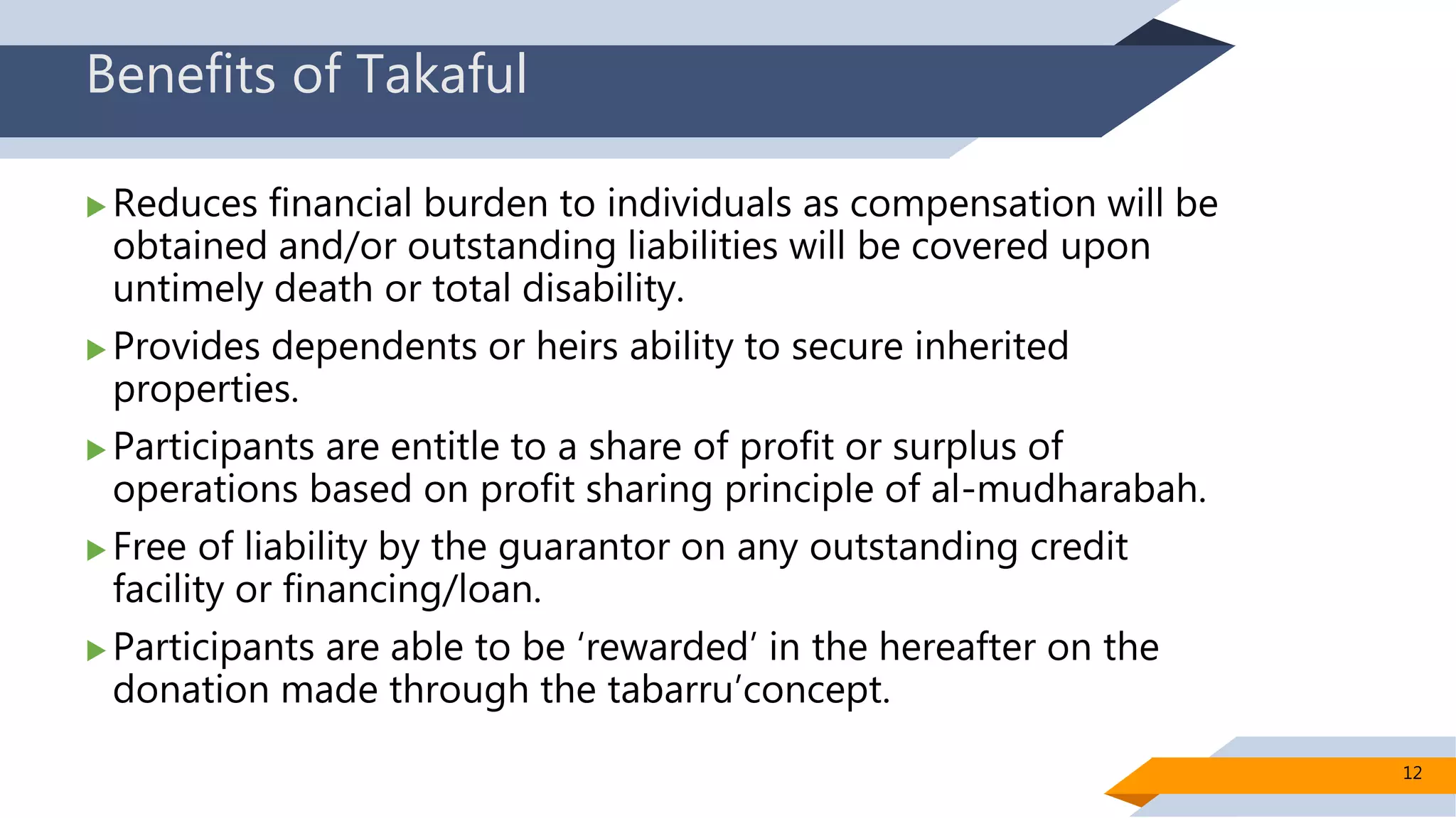 Benefits of Takaful
 Reduces financial burden to individuals as compensation will be
obtained and/or outstanding liabilities will be covered upon
untimely death or total disability.
 Provides dependents or heirs ability to secure inherited
properties.
 Participants are entitle to a share of profit or surplus of
operations based on profit sharing principle of al-mudharabah.
 Free of liability by the guarantor on any outstanding credit
facility or financing/loan.
 Participants are able to be ‘rewarded’ in the hereafter on the
donation made through the tabarru’concept.
12
 
