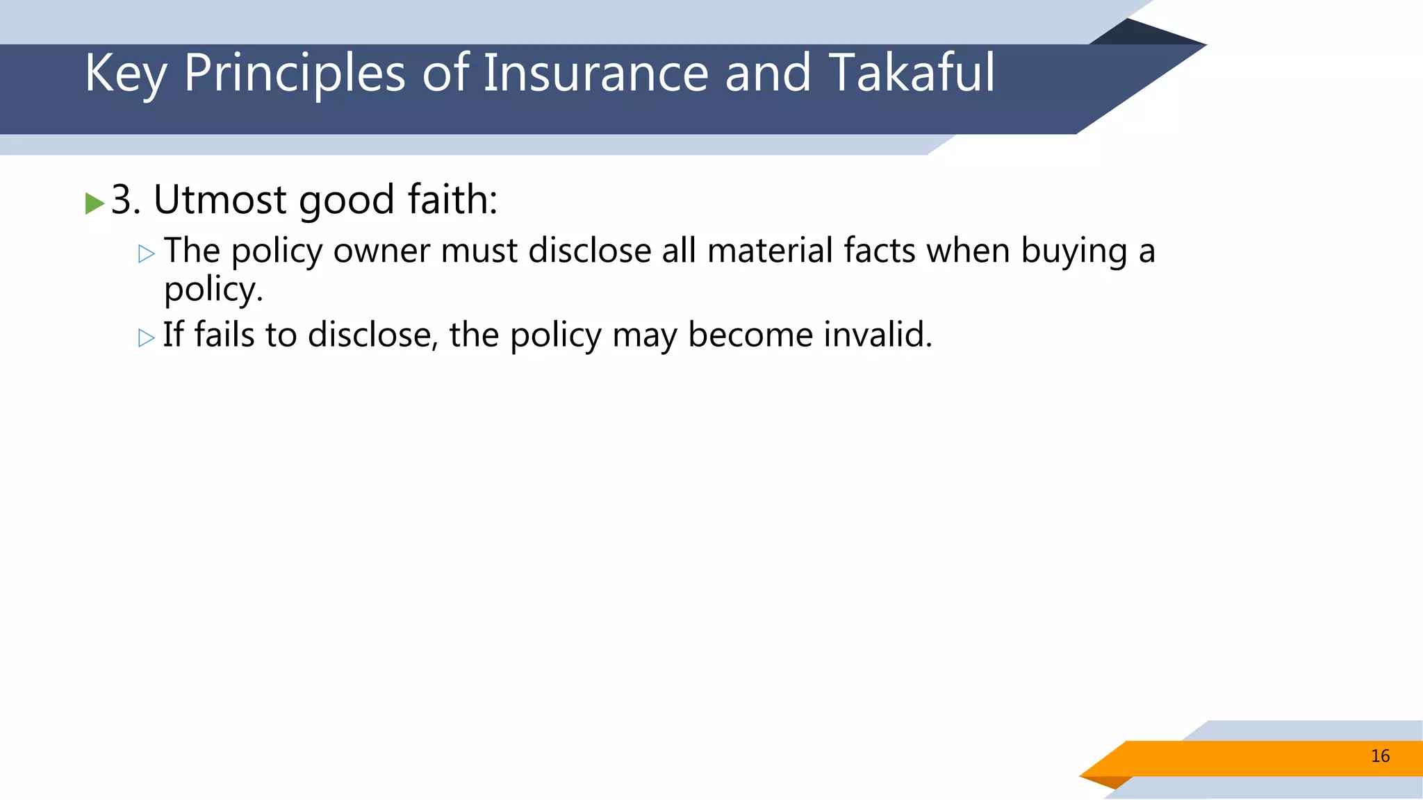 Key Principles of Insurance and Takaful
3. Utmost good faith:
 The policy owner must disclose all material facts when buying a
policy.
 If fails to disclose, the policy may become invalid.
16
 