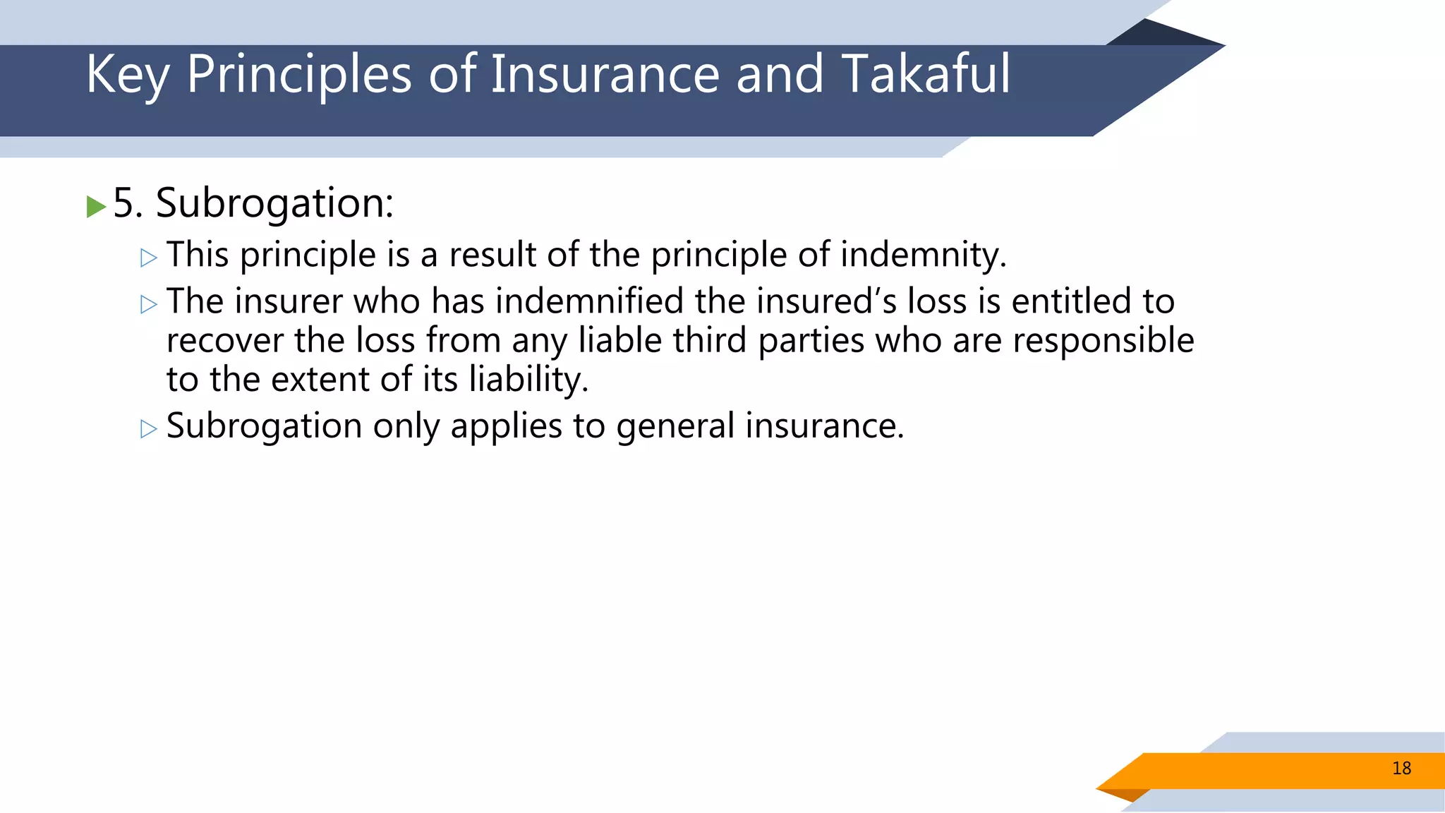 Key Principles of Insurance and Takaful
5. Subrogation:
 This principle is a result of the principle of indemnity.
 The insurer who has indemnified the insured’s loss is entitled to
recover the loss from any liable third parties who are responsible
to the extent of its liability.
 Subrogation only applies to general insurance.
18
 