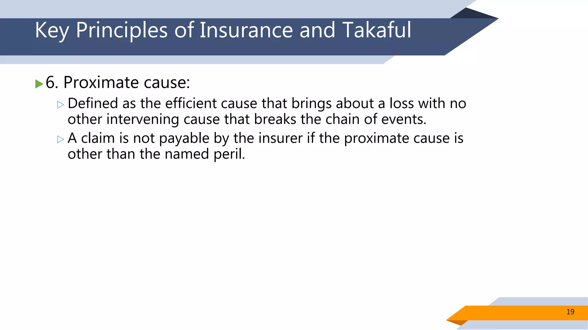 Key Principles of Insurance and Takaful
6. Proximate cause:
 Defined as the efficient cause that brings about a loss with no
other intervening cause that breaks the chain of events.
 A claim is not payable by the insurer if the proximate cause is
other than the named peril.
19
 