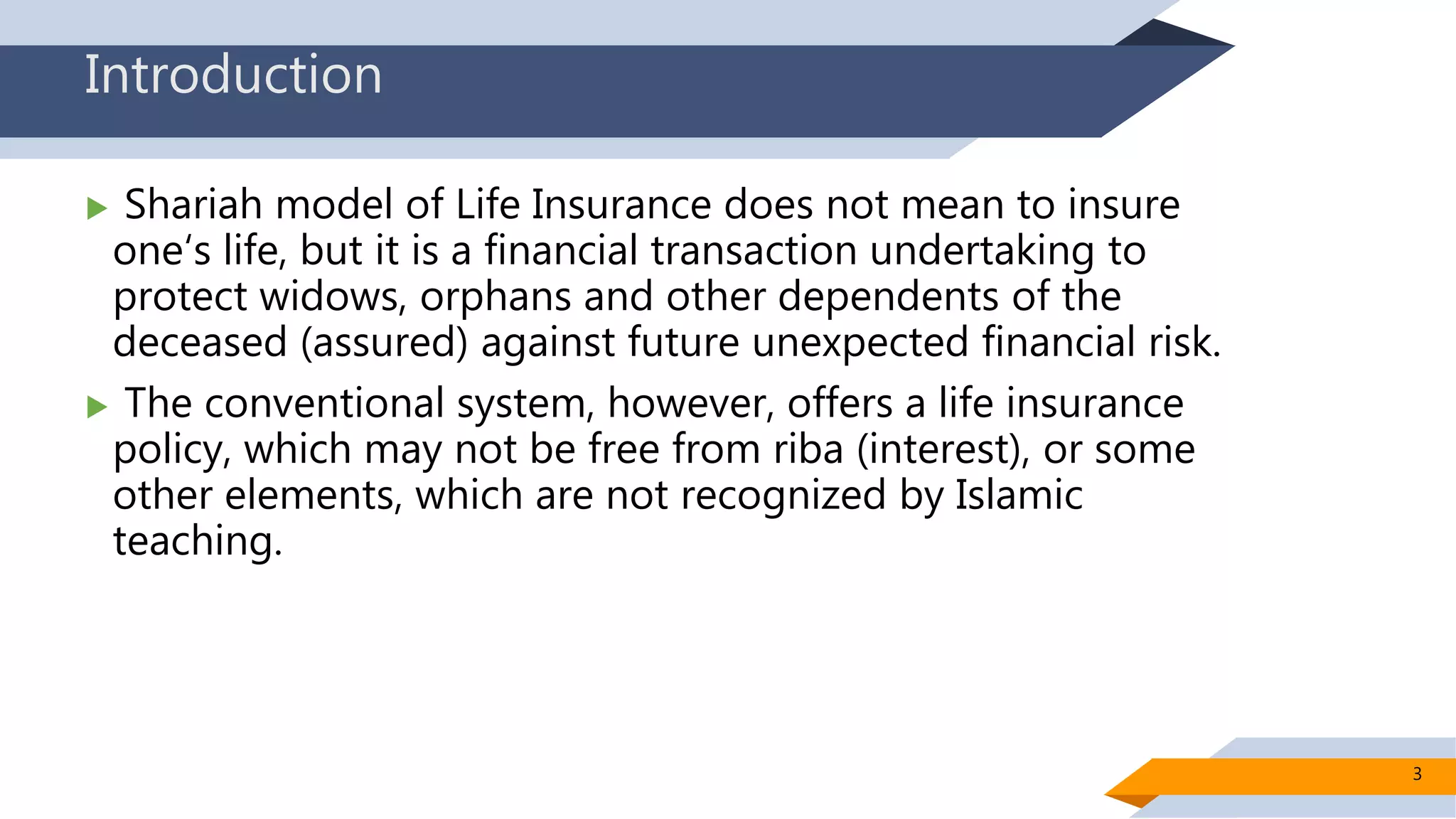 Introduction
 Shariah model of Life Insurance does not mean to insure
one‘s life, but it is a financial transaction undertaking to
protect widows, orphans and other dependents of the
deceased (assured) against future unexpected financial risk.
 The conventional system, however, offers a life insurance
policy, which may not be free from riba (interest), or some
other elements, which are not recognized by Islamic
teaching.
3
 
