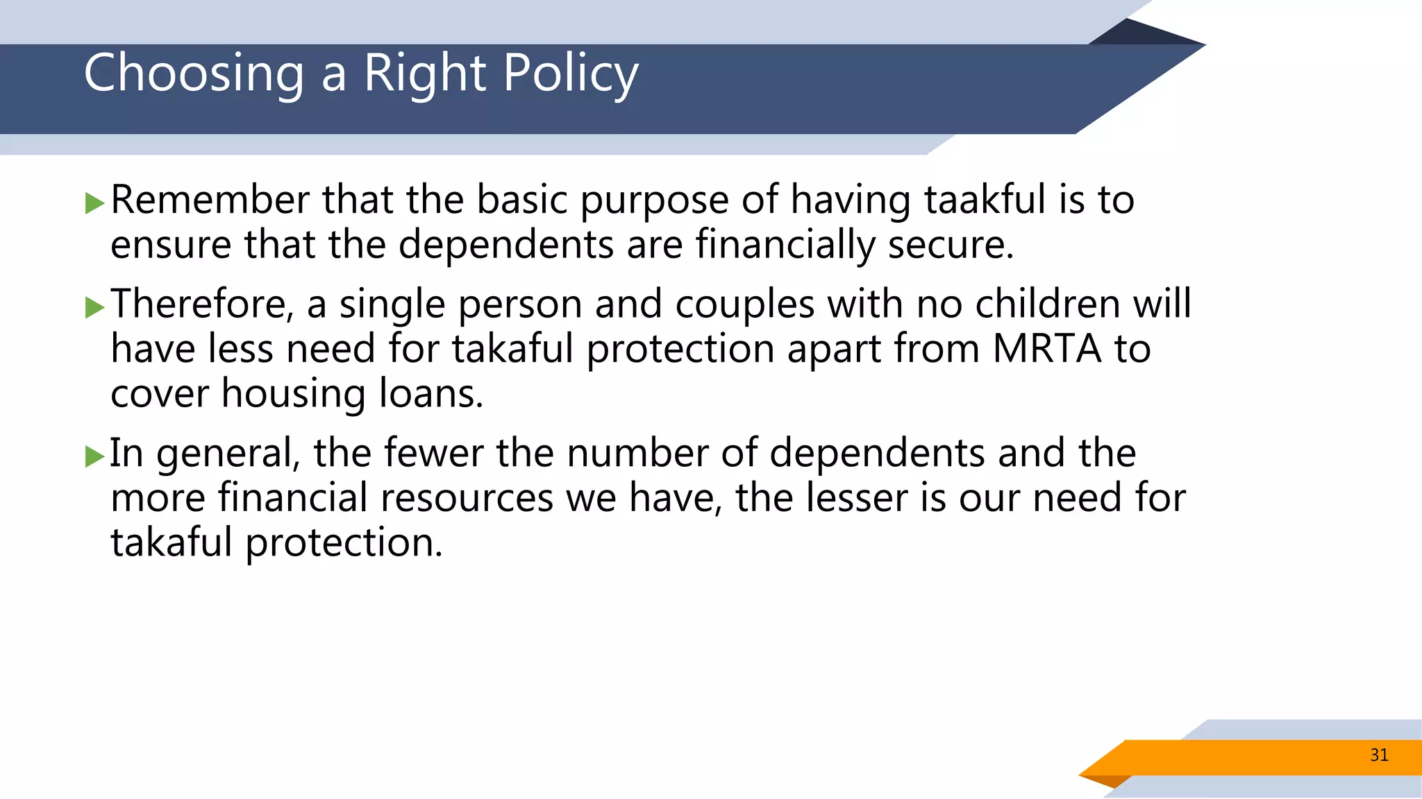 Choosing a Right Policy
Remember that the basic purpose of having taakful is to
ensure that the dependents are financially secure.
Therefore, a single person and couples with no children will
have less need for takaful protection apart from MRTA to
cover housing loans.
In general, the fewer the number of dependents and the
more financial resources we have, the lesser is our need for
takaful protection.
31
 