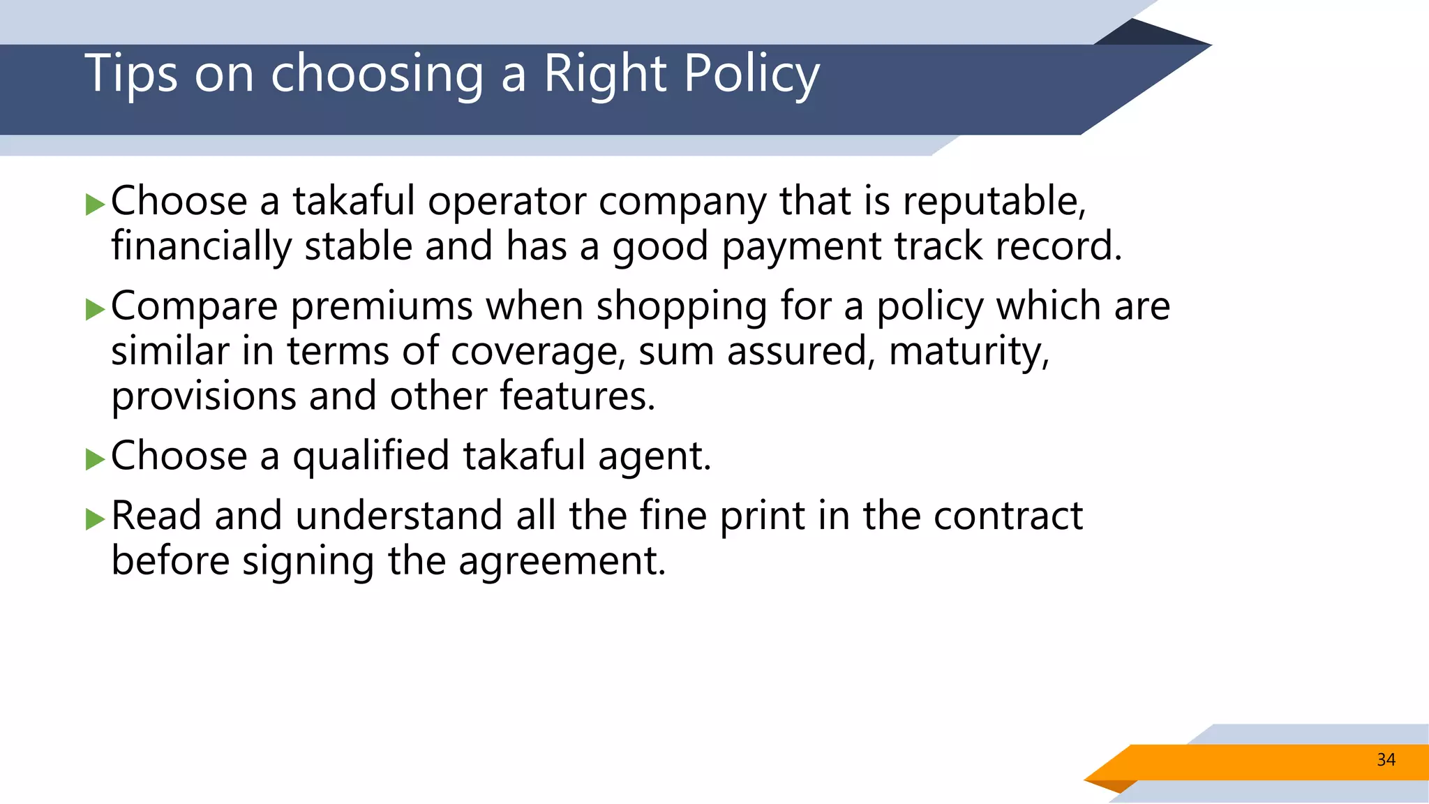 Tips on choosing a Right Policy
Choose a takaful operator company that is reputable,
financially stable and has a good payment track record.
Compare premiums when shopping for a policy which are
similar in terms of coverage, sum assured, maturity,
provisions and other features.
Choose a qualified takaful agent.
Read and understand all the fine print in the contract
before signing the agreement.
34
 