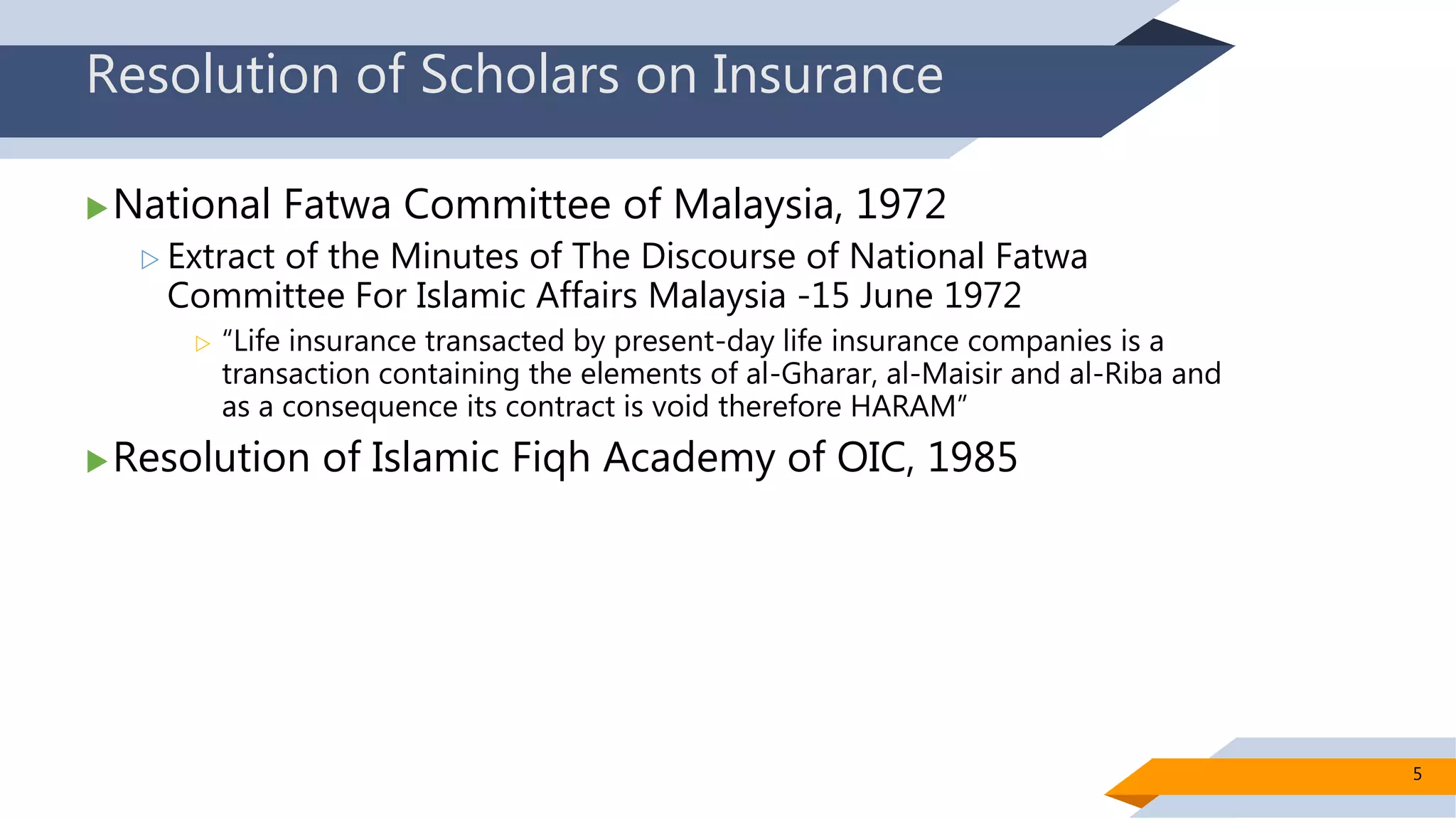 Resolution of Scholars on Insurance
National Fatwa Committee of Malaysia, 1972
 Extract of the Minutes of The Discourse of National Fatwa
Committee For Islamic Affairs Malaysia -15 June 1972
 “Life insurance transacted by present-day life insurance companies is a
transaction containing the elements of al-Gharar, al-Maisir and al-Riba and
as a consequence its contract is void therefore HARAM”
Resolution of Islamic Fiqh Academy of OIC, 1985
5
 