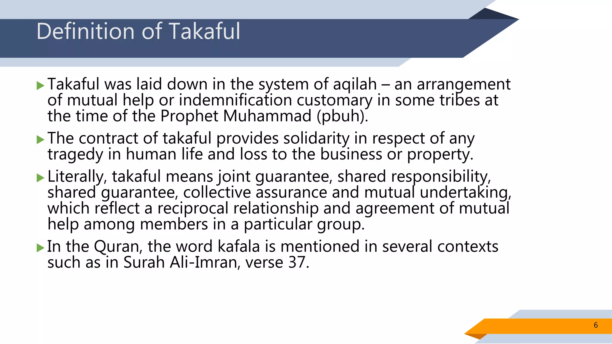 Definition of Takaful
 Takaful was laid down in the system of aqilah – an arrangement
of mutual help or indemnification customary in some tribes at
the time of the Prophet Muhammad (pbuh).
 The contract of takaful provides solidarity in respect of any
tragedy in human life and loss to the business or property.
 Literally, takaful means joint guarantee, shared responsibility,
shared guarantee, collective assurance and mutual undertaking,
which reflect a reciprocal relationship and agreement of mutual
help among members in a particular group.
 In the Quran, the word kafala is mentioned in several contexts
such as in Surah Ali-Imran, verse 37.
6
 