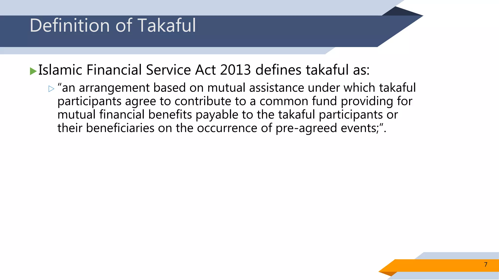 Definition of Takaful
Islamic Financial Service Act 2013 defines takaful as:
 “an arrangement based on mutual assistance under which takaful
participants agree to contribute to a common fund providing for
mutual financial benefits payable to the takaful participants or
their beneficiaries on the occurrence of pre-agreed events;”.
7
 