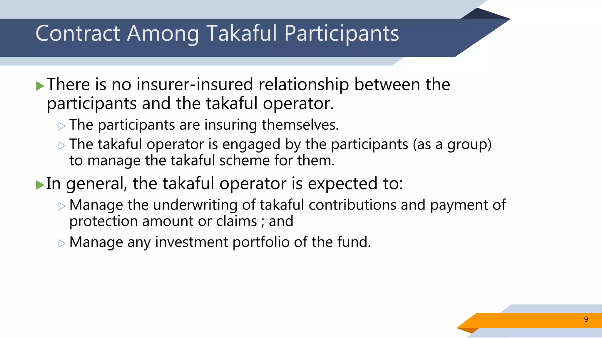 Contract Among Takaful Participants
There is no insurer-insured relationship between the
participants and the takaful operator.
 The participants are insuring themselves.
 The takaful operator is engaged by the participants (as a group)
to manage the takaful scheme for them.
In general, the takaful operator is expected to:
 Manage the underwriting of takaful contributions and payment of
protection amount or claims ; and
 Manage any investment portfolio of the fund.
9
 