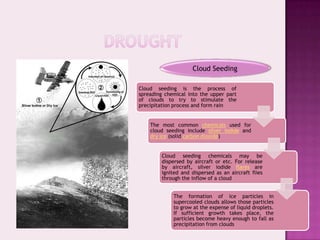 Cloud Seeding

Cloud seeding is the process of
spreading chemical into the upper part
of clouds to try to stimulate the
precipitation process and form rain


    The most common chemicals used for
    cloud seeding include silver iodide and
    dry ice (solid carbon dioxide)


        Cloud seeding chemicals may be
        dispersed by aircraft or etc. For release
        by aircraft, silver iodide flares are
        ignited and dispersed as an aircraft flies
        through the inflow of a cloud


             The formation of ice particles in
             supercooled clouds allows those particles
             to grow at the expense of liquid droplets.
             If sufficient growth takes place, the
             particles become heavy enough to fall as
             precipitation from clouds
 