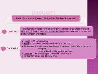 Macro Catchment System (Within The Field) of Rainwater



                 The system is designed for slightly larger catchment area where overland
 Definition      flow and rill flow is collected behind the bund allow to be stored in the soil
                 profile through infiltration


                  Length :- 30 to 200 m long
                  Ratio :- catchment to cultivated area = 2:1 to 10:1
                  Arrangement :- one row or two staggered rows of trapezoidal bunds with
Characteristic                       wing wall
                                   - contour bunds made a piled up stones
                  Overflow :- for disposing of the excess runoff water
                  Infiltration area :- use to grow crop
 